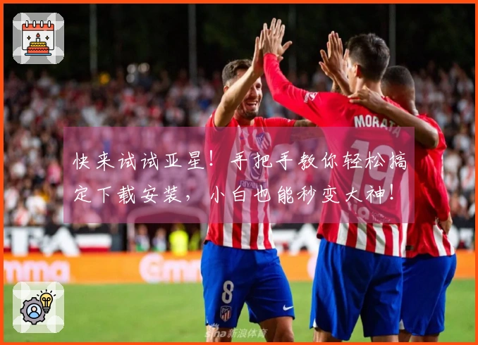 快来试试亚星！手把手教你轻松搞定下载安装，小白也能秒变大神！