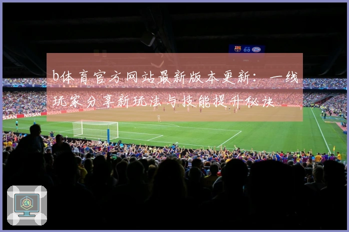 b体育官方网站最新版本更新：一线玩家分享新玩法与技能提升秘诀