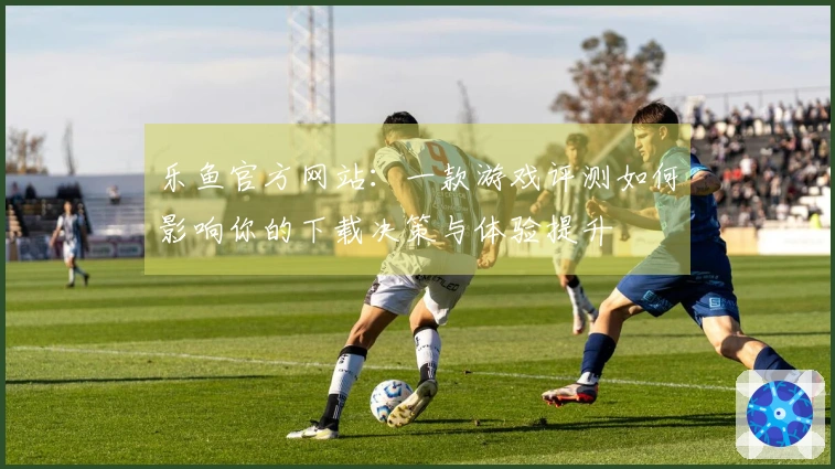 乐鱼官方网站：一款游戏评测如何影响你的下载决策与体验提升