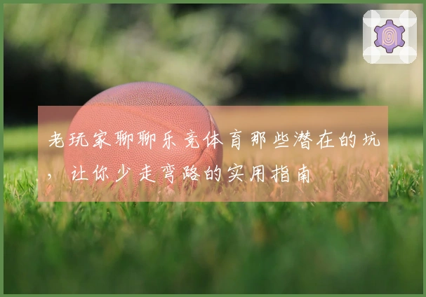 老玩家聊聊乐竞体育那些潜在的坑，让你少走弯路的实用指南