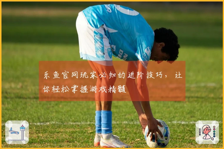 乐鱼官网玩家必知的进阶技巧，让你轻松掌握游戏精髓