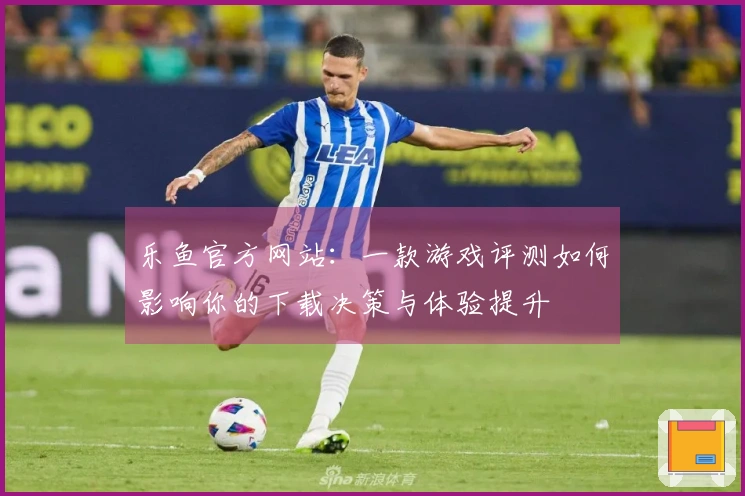 乐鱼官方网站：一款游戏评测如何影响你的下载决策与体验提升