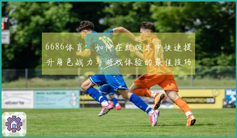 6686体育：如何在新版本中快速提升角色战力与游戏体验的最佳技巧