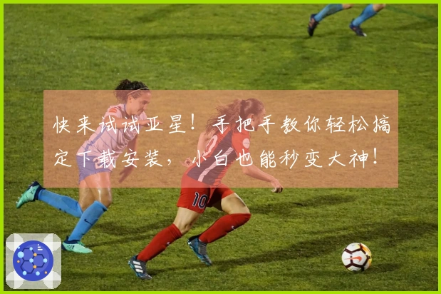 快来试试亚星！手把手教你轻松搞定下载安装，小白也能秒变大神！